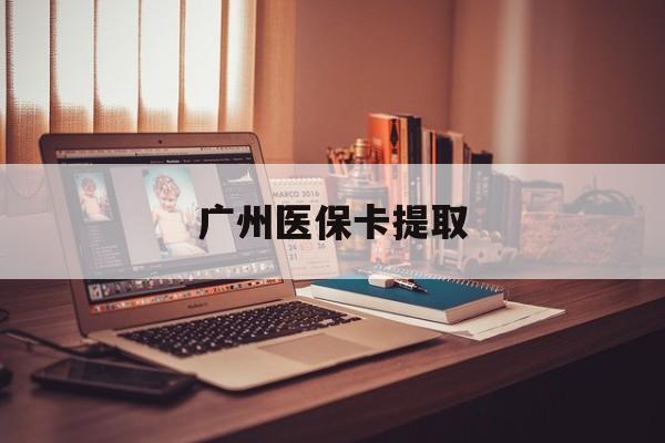 呼和浩特广州医保卡提取(广州医保卡提取多久到账)