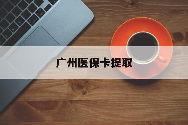 呼和浩特广州医保卡提取(广州医保卡提取流程)