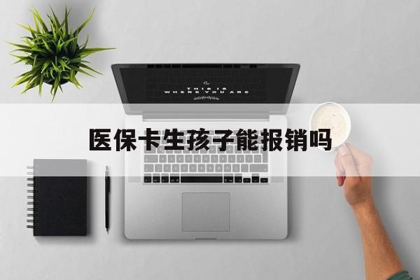 呼和浩特医保卡生孩子能报销吗(医保卡生孩子报销范围)